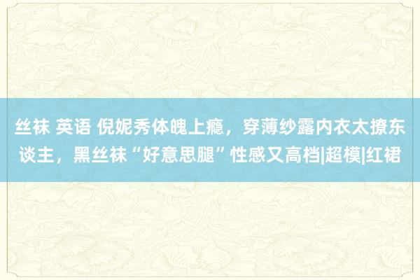 丝袜 英语 倪妮秀体魄上瘾，穿薄纱露内衣太撩东谈主，黑丝袜“好意思腿”性感又高档|超模|红裙