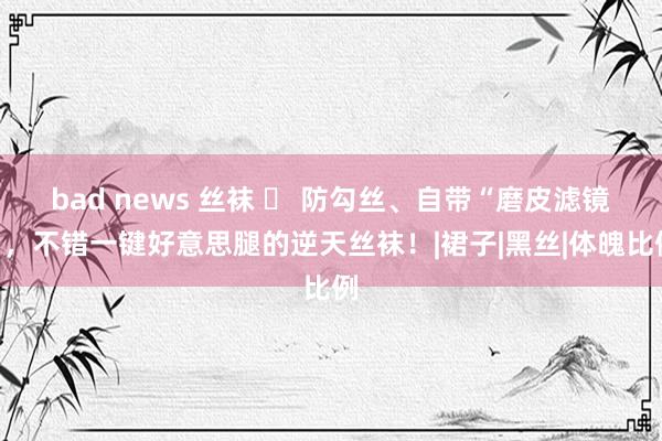 bad news 丝袜 ◑ 防勾丝、自带“磨皮滤镜”，不错一键好意思腿的逆天丝袜！|裙子|黑丝|体魄比例