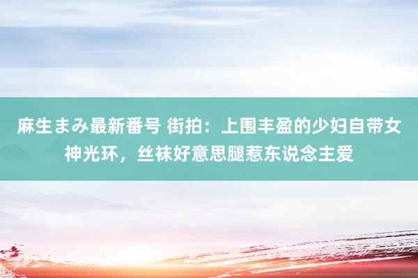 麻生まみ最新番号 街拍：上围丰盈的少妇自带女神光环，丝袜好意思腿惹东说念主爱