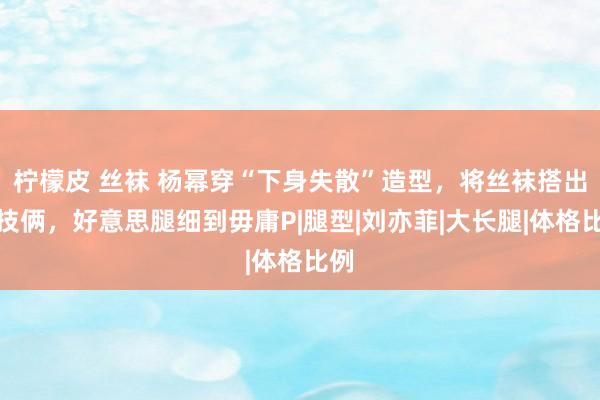 柠檬皮 丝袜 杨幂穿“下身失散”造型，将丝袜搭出新技俩，好意思腿细到毋庸P|腿型|刘亦菲|大长腿|体格比例