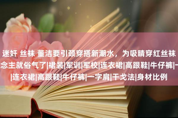 迷奸 丝袜 董洁要引颈穿搭新潮水，为吸睛穿红丝袜瑰丽腿，换了别东说念主就俗气了|裙装|军训|军校|连衣裙|高跟鞋|牛仔裤|一字肩|干戈法|身材比例