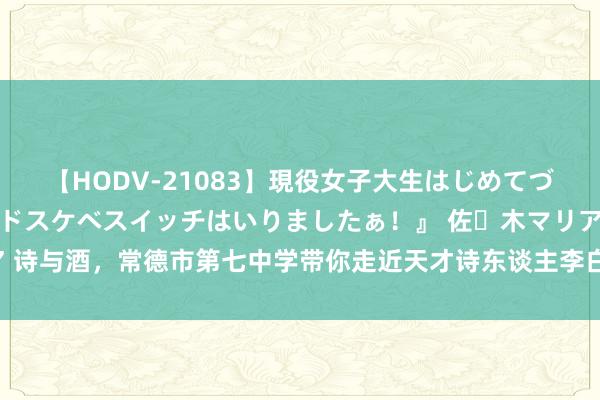 【HODV-21083】現役女子大生はじめてづくしのセックス 『私のドスケベスイッチはいりましたぁ！』 佐々木マリア 诗与酒，常德市第七中学带你走近天才诗东谈主李白 —湖南站—中国教训在线