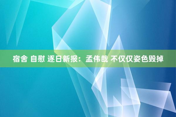 宿舍 自慰 逐日新报：孟伟哉 不仅仅姿色毁掉