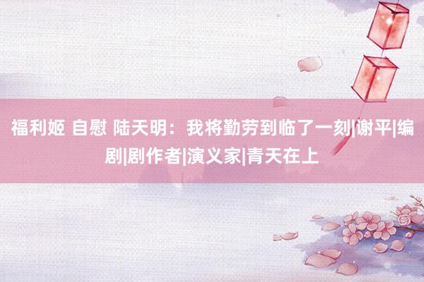 福利姬 自慰 陆天明：我将勤劳到临了一刻|谢平|编剧|剧作者|演义家|青天在上