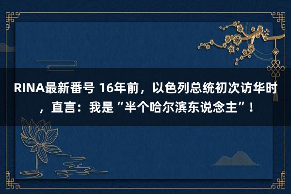 RINA最新番号 16年前，以色列总统初次访华时，直言：我是“半个哈尔滨东说念主”！