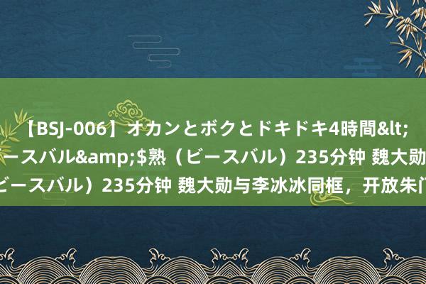 【BSJ-006】オカンとボクとドキドキ4時間</a>2008-04-21ビースバル&$熟（ビースバル）235分钟 魏大勋与李冰冰同框，开放朱门风范