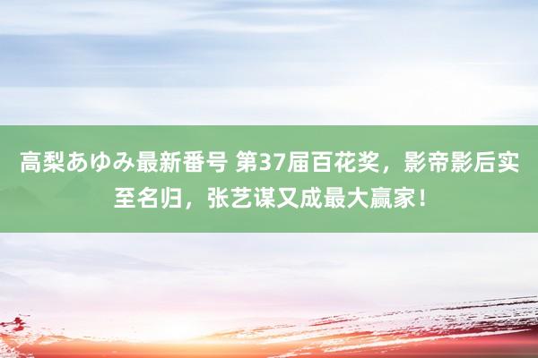 高梨あゆみ最新番号 第37届百花奖，影帝影后实至名归，张艺谋又成最大赢家！