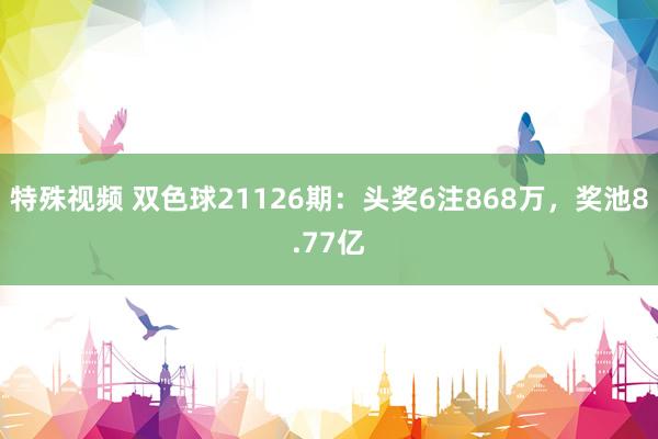 特殊视频 双色球21126期：头奖6注868万，奖池8.77亿