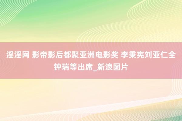 淫淫网 影帝影后都聚亚洲电影奖 李秉宪刘亚仁全钟瑞等出席_新浪图片