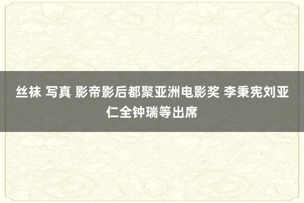 丝袜 写真 影帝影后都聚亚洲电影奖 李秉宪刘亚仁全钟瑞等出席