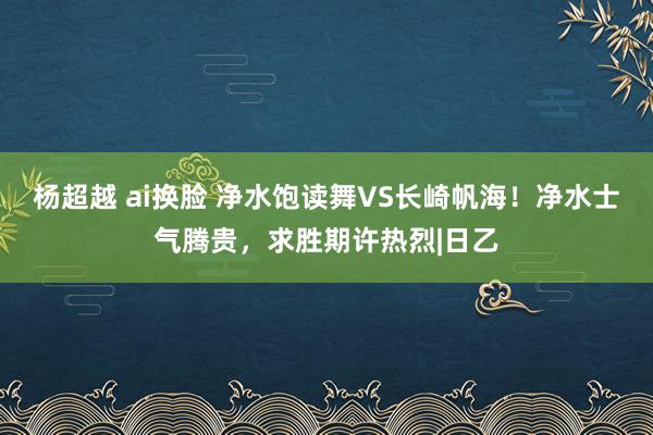 杨超越 ai换脸 净水饱读舞VS长崎帆海！净水士气腾贵，求胜期许热烈|日乙