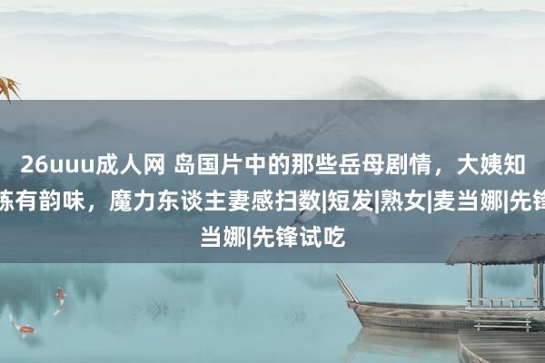 26uuu成人网 岛国片中的那些岳母剧情，大姨知性老练有韵味，魔力东谈主妻感扫数|短发|熟女|麦当娜|先锋试吃