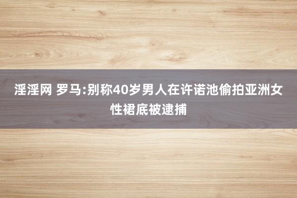 淫淫网 罗马:别称40岁男人在许诺池偷拍亚洲女性裙底被逮捕