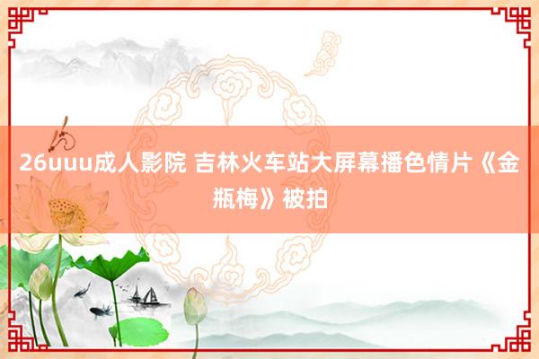 26uuu成人影院 吉林火车站大屏幕播色情片《金瓶梅》被拍