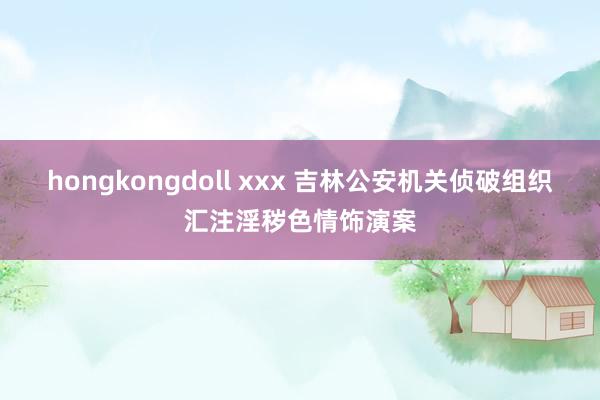 hongkongdoll xxx 吉林公安机关侦破组织汇注淫秽色情饰演案