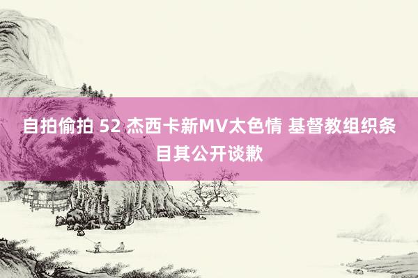 自拍偷拍 52 杰西卡新MV太色情 基督教组织条目其公开谈歉