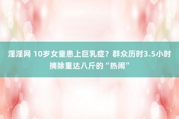 淫淫网 10岁女童患上巨乳症？群众历时3.5小时摘除重达八斤的“热闹”