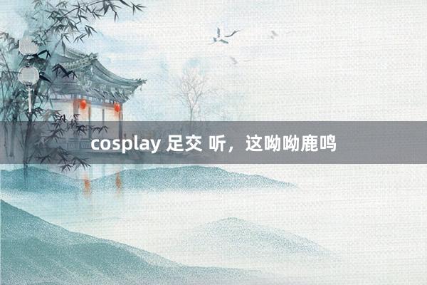 cosplay 足交 听，这呦呦鹿鸣