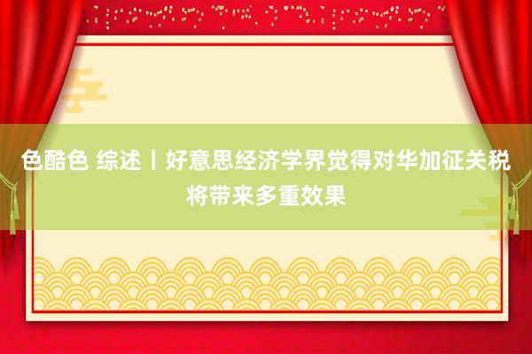 色酷色 综述丨好意思经济学界觉得对华加征关税将带来多重效果