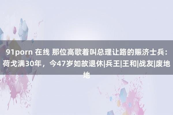 91porn 在线 那位高歌着叫总理让路的赈济士兵：荷戈满30年，今47岁如故退休|兵王|王和|战友|废地