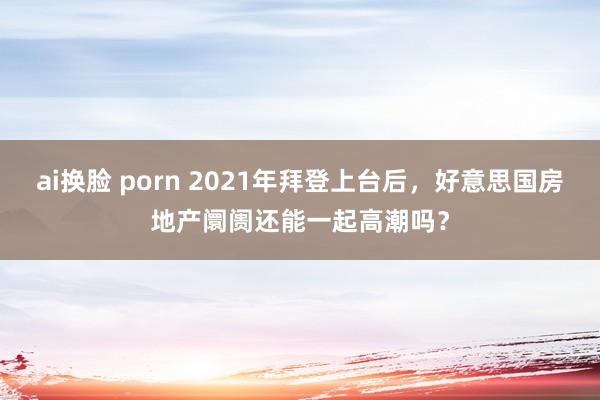 ai换脸 porn 2021年拜登上台后，好意思国房地产阛阓还能一起高潮吗？