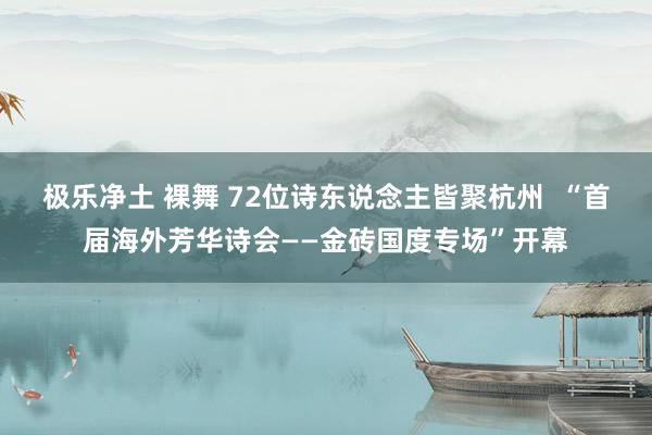 极乐净土 裸舞 72位诗东说念主皆聚杭州  “首届海外芳华诗会——金砖国度专场”开幕