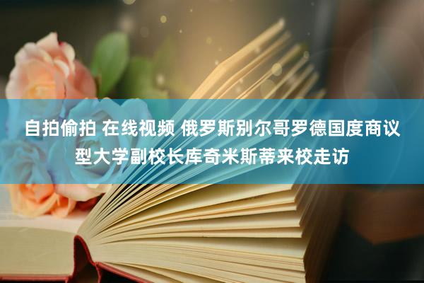 自拍偷拍 在线视频 俄罗斯别尔哥罗德国度商议型大学副校长库奇米斯蒂来校走访