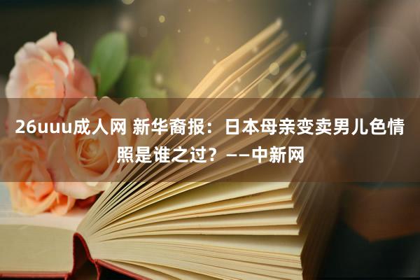 26uuu成人网 新华裔报：日本母亲变卖男儿色情照是谁之过？——中新网