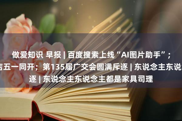 做爱知识 早报 | 百度搜索上线“AI图片助手”；苏宁易购17家大店五一同开；第135届广交会圆满斥逐 | 东说念主东说念主都是家具司理