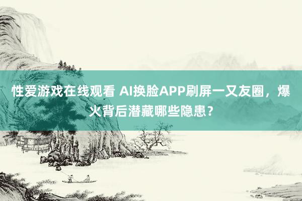 性爱游戏在线观看 AI换脸APP刷屏一又友圈，爆火背后潜藏哪些隐患？