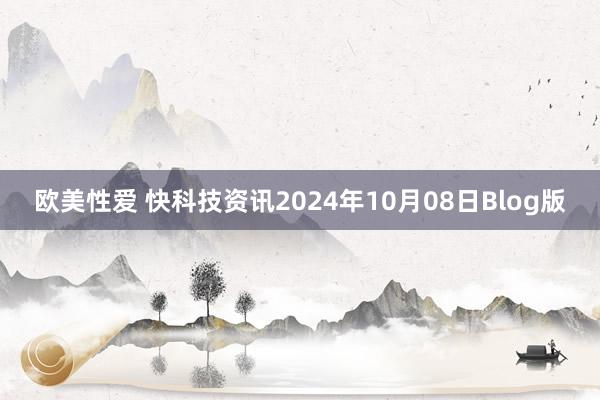 欧美性爱 快科技资讯2024年10月08日Blog版