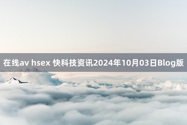 在线av hsex 快科技资讯2024年10月03日Blog版