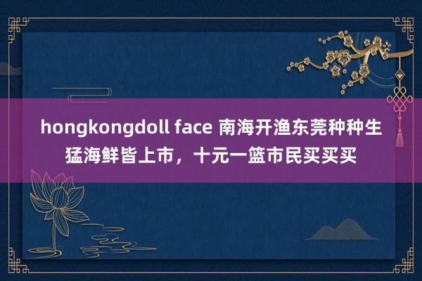 hongkongdoll face 南海开渔东莞种种生猛海鲜皆上市，十元一篮市民买买买