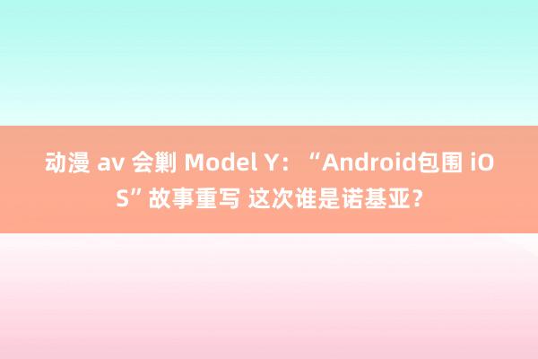 动漫 av 会剿 Model Y：“Android包围 iOS”故事重写 这次谁是诺基亚？