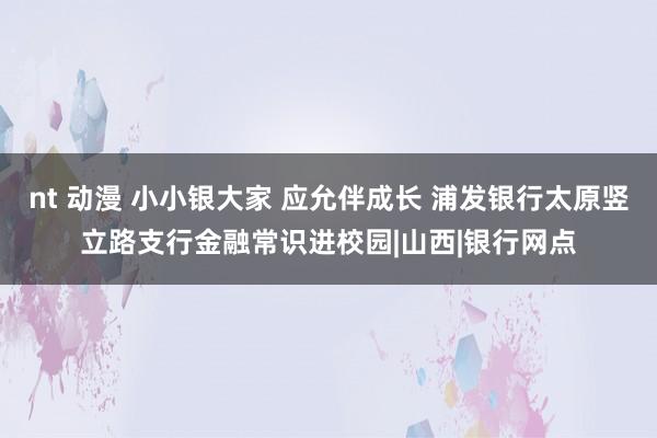 nt 动漫 小小银大家 应允伴成长 浦发银行太原竖立路支行金融常识进校园|山西|银行网点