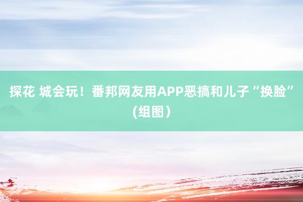 探花 城会玩！番邦网友用APP恶搞和儿子“换脸”(组图）