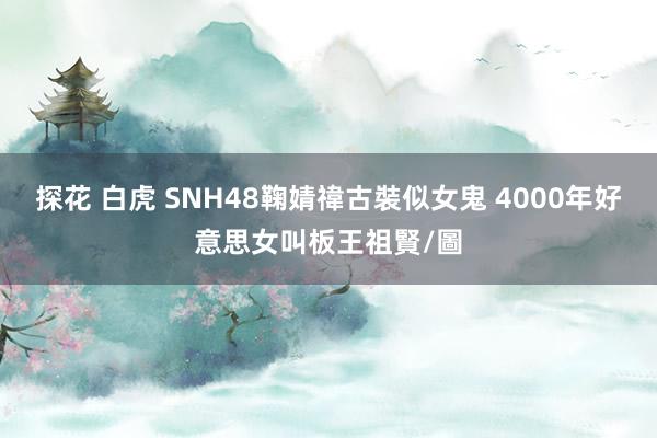 探花 白虎 SNH48鞠婧禕古裝似女鬼 4000年好意思女叫板王祖賢/圖