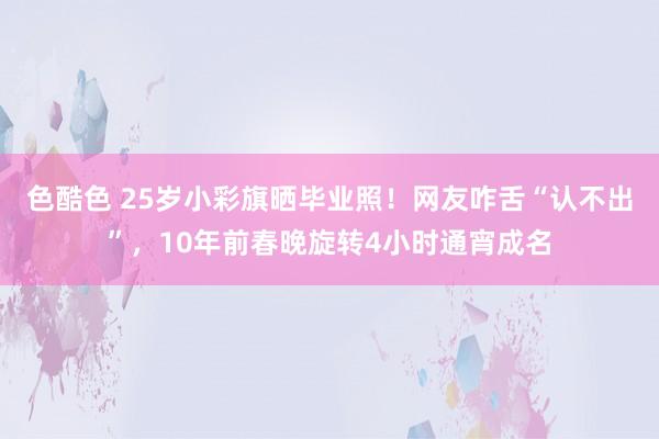 色酷色 25岁小彩旗晒毕业照！网友咋舌“认不出”，10年前春晚旋转4小时通宵成名