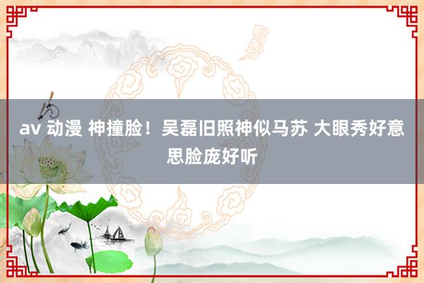 av 动漫 神撞脸！吴磊旧照神似马苏 大眼秀好意思脸庞好听