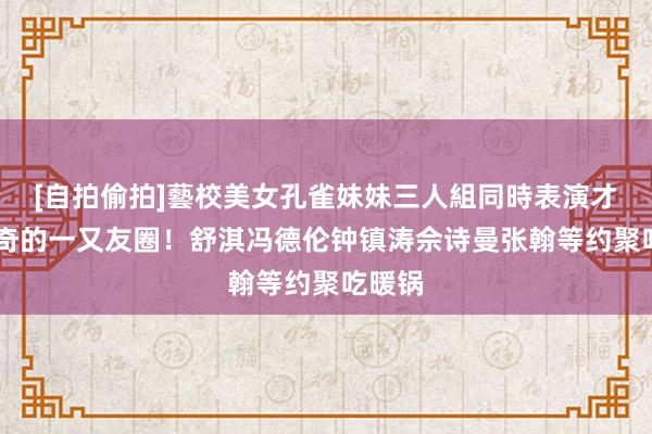 [自拍偷拍]藝校美女孔雀妹妹三人組同時表演才藝 神奇的一又友圈！舒淇冯德伦钟镇涛佘诗曼张翰等约聚吃暖锅