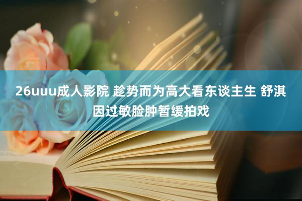 26uuu成人影院 趁势而为高大看东谈主生 舒淇因过敏脸肿暂缓拍戏