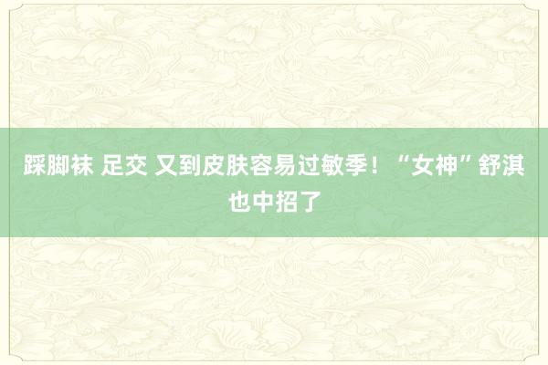 踩脚袜 足交 又到皮肤容易过敏季！“女神”舒淇也中招了