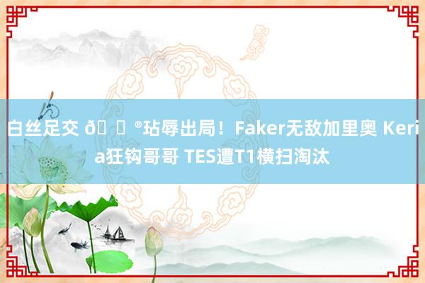 白丝足交 🎮玷辱出局！Faker无敌加里奥 Keria狂钩哥哥 TES遭T1横扫淘汰