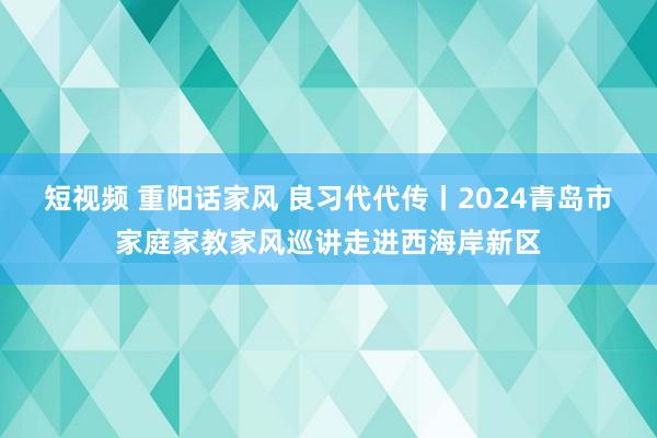 短视频 重阳话家风 良习代代传丨2024青岛市家庭家教家风巡讲走进西海岸新区