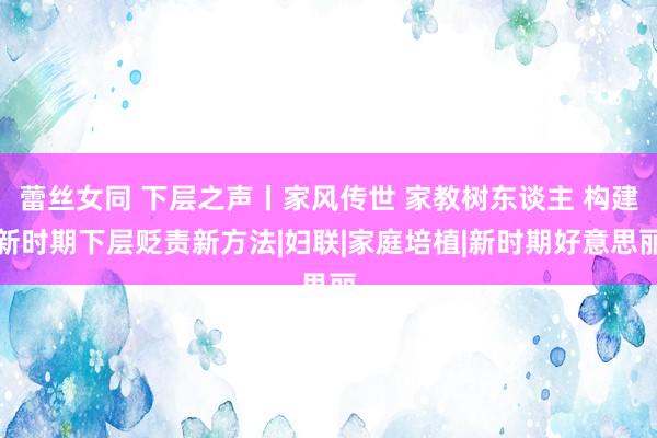 蕾丝女同 下层之声丨家风传世 家教树东谈主 构建新时期下层贬责新方法|妇联|家庭培植|新时期好意思丽