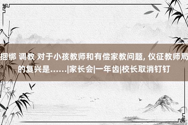 捆绑 调教 对于小孩教师和有偿家教问题， 仪征教师局的复兴是......|家长会|一年齿|校长取消钉钉