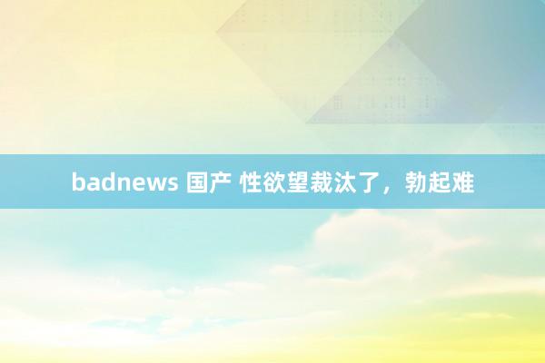 badnews 国产 性欲望裁汰了，勃起难