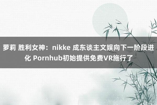 萝莉 胜利女神：nikke 成东谈主文娱向下一阶段进化 Pornhub初始提供免费VR施行了