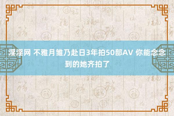 淫淫网 不雅月雏乃赴日3年拍50部AV 你能念念到的她齐拍了