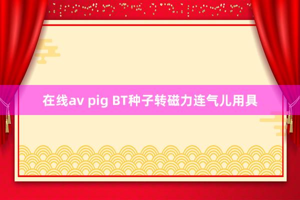 在线av pig BT种子转磁力连气儿用具